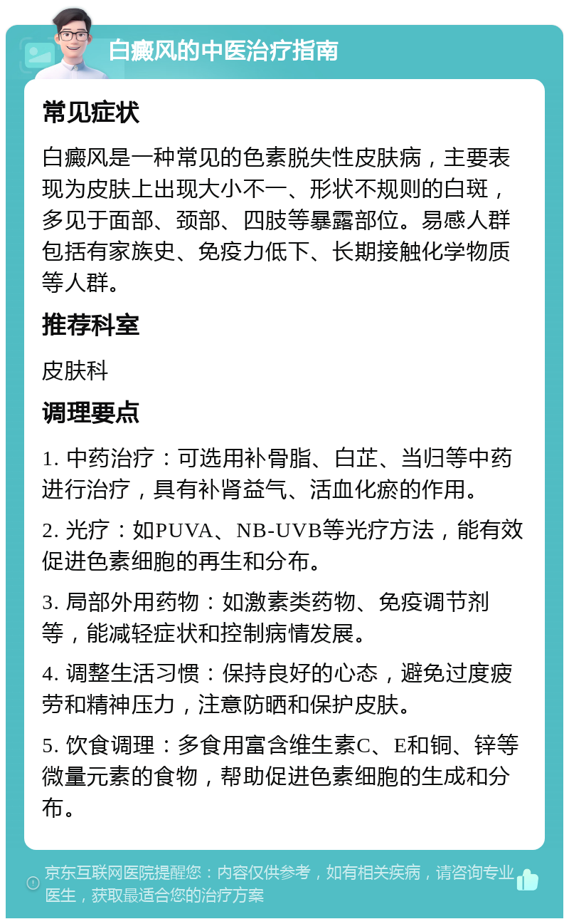 白癜风的中医治疗指南 常见症状 白癜风是一种常见的色素脱失性皮肤病，主要表现为皮肤上出现大小不一、形状不规则的白斑，多见于面部、颈部、四肢等暴露部位。易感人群包括有家族史、免疫力低下、长期接触化学物质等人群。 推荐科室 皮肤科 调理要点 1. 中药治疗：可选用补骨脂、白芷、当归等中药进行治疗，具有补肾益气、活血化瘀的作用。 2. 光疗：如PUVA、NB-UVB等光疗方法，能有效促进色素细胞的再生和分布。 3. 局部外用药物：如激素类药物、免疫调节剂等，能减轻症状和控制病情发展。 4. 调整生活习惯：保持良好的心态，避免过度疲劳和精神压力，注意防晒和保护皮肤。 5. 饮食调理：多食用富含维生素C、E和铜、锌等微量元素的食物，帮助促进色素细胞的生成和分布。