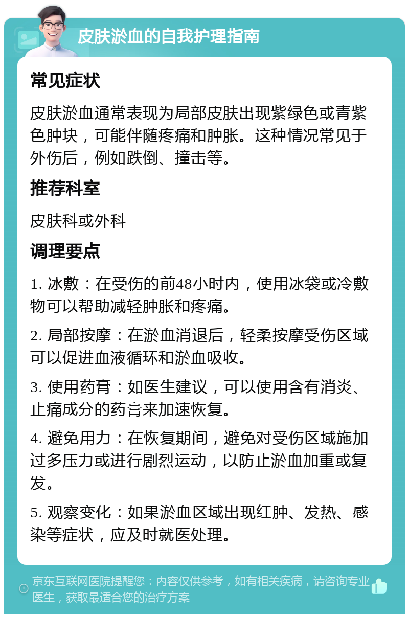 皮肤淤血的自我护理指南 常见症状 皮肤淤血通常表现为局部皮肤出现紫绿色或青紫色肿块，可能伴随疼痛和肿胀。这种情况常见于外伤后，例如跌倒、撞击等。 推荐科室 皮肤科或外科 调理要点 1. 冰敷：在受伤的前48小时内，使用冰袋或冷敷物可以帮助减轻肿胀和疼痛。 2. 局部按摩：在淤血消退后，轻柔按摩受伤区域可以促进血液循环和淤血吸收。 3. 使用药膏：如医生建议，可以使用含有消炎、止痛成分的药膏来加速恢复。 4. 避免用力：在恢复期间，避免对受伤区域施加过多压力或进行剧烈运动，以防止淤血加重或复发。 5. 观察变化：如果淤血区域出现红肿、发热、感染等症状，应及时就医处理。