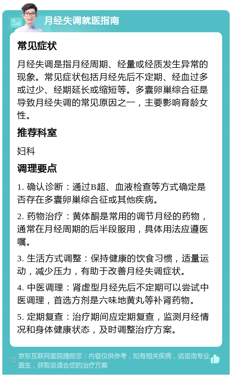 月经失调就医指南 常见症状 月经失调是指月经周期、经量或经质发生异常的现象。常见症状包括月经先后不定期、经血过多或过少、经期延长或缩短等。多囊卵巢综合征是导致月经失调的常见原因之一，主要影响育龄女性。 推荐科室 妇科 调理要点 1. 确认诊断：通过B超、血液检查等方式确定是否存在多囊卵巢综合征或其他疾病。 2. 药物治疗：黄体酮是常用的调节月经的药物，通常在月经周期的后半段服用，具体用法应遵医嘱。 3. 生活方式调整：保持健康的饮食习惯，适量运动，减少压力，有助于改善月经失调症状。 4. 中医调理：肾虚型月经先后不定期可以尝试中医调理，首选方剂是六味地黄丸等补肾药物。 5. 定期复查：治疗期间应定期复查，监测月经情况和身体健康状态，及时调整治疗方案。