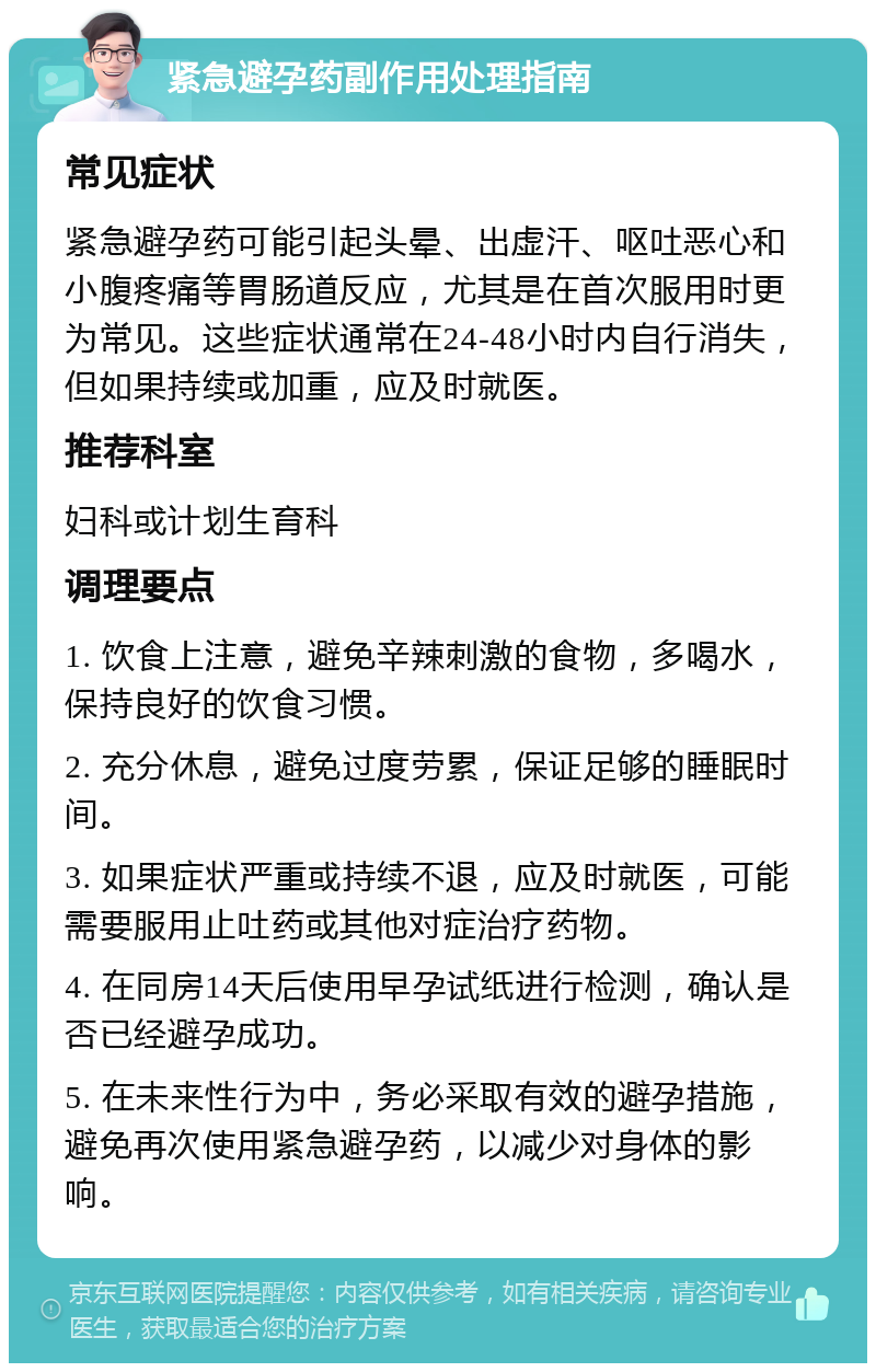 紧急避孕药副作用处理指南 常见症状 紧急避孕药可能引起头晕、出虚汗、呕吐恶心和小腹疼痛等胃肠道反应，尤其是在首次服用时更为常见。这些症状通常在24-48小时内自行消失，但如果持续或加重，应及时就医。 推荐科室 妇科或计划生育科 调理要点 1. 饮食上注意，避免辛辣刺激的食物，多喝水，保持良好的饮食习惯。 2. 充分休息，避免过度劳累，保证足够的睡眠时间。 3. 如果症状严重或持续不退，应及时就医，可能需要服用止吐药或其他对症治疗药物。 4. 在同房14天后使用早孕试纸进行检测，确认是否已经避孕成功。 5. 在未来性行为中，务必采取有效的避孕措施，避免再次使用紧急避孕药，以减少对身体的影响。