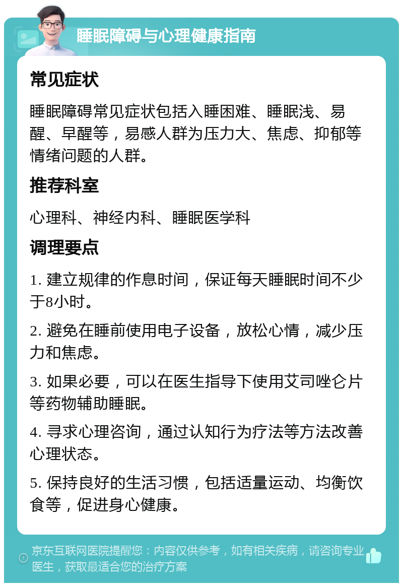 睡眠障碍与心理健康指南 常见症状 睡眠障碍常见症状包括入睡困难、睡眠浅、易醒、早醒等，易感人群为压力大、焦虑、抑郁等情绪问题的人群。 推荐科室 心理科、神经内科、睡眠医学科 调理要点 1. 建立规律的作息时间，保证每天睡眠时间不少于8小时。 2. 避免在睡前使用电子设备，放松心情，减少压力和焦虑。 3. 如果必要，可以在医生指导下使用艾司唑仑片等药物辅助睡眠。 4. 寻求心理咨询，通过认知行为疗法等方法改善心理状态。 5. 保持良好的生活习惯，包括适量运动、均衡饮食等，促进身心健康。