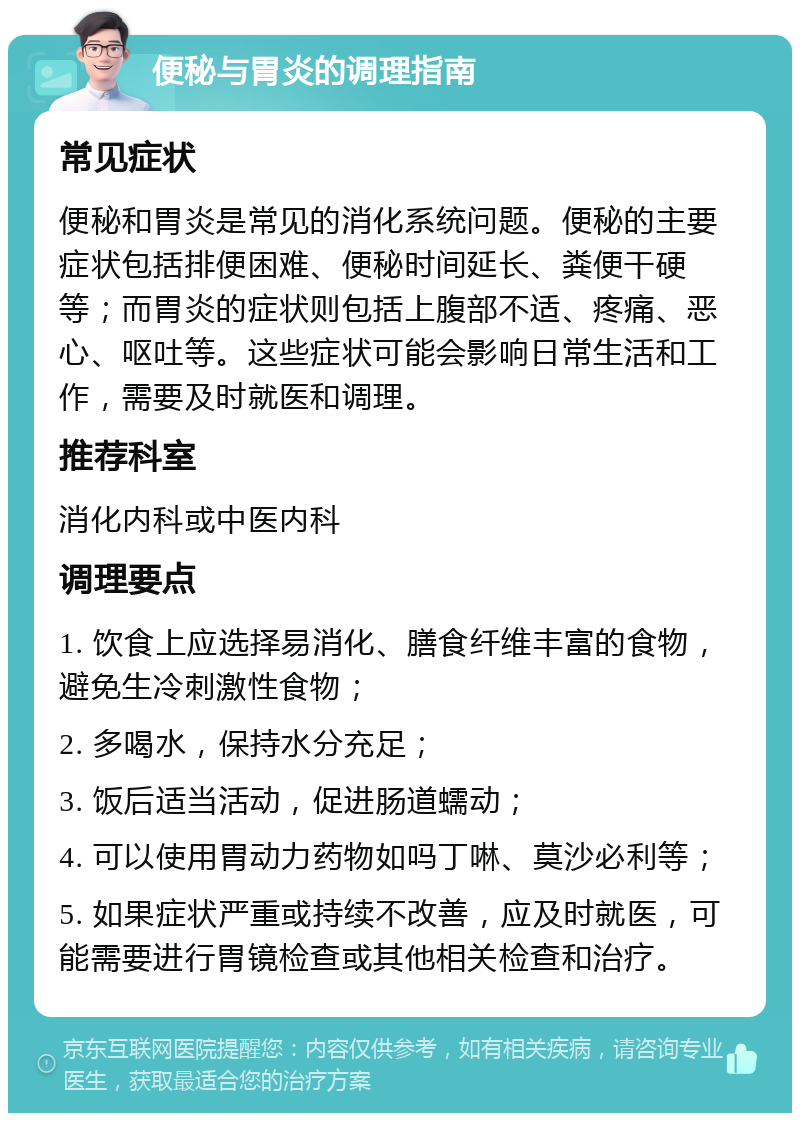 便秘与胃炎的调理指南 常见症状 便秘和胃炎是常见的消化系统问题。便秘的主要症状包括排便困难、便秘时间延长、粪便干硬等；而胃炎的症状则包括上腹部不适、疼痛、恶心、呕吐等。这些症状可能会影响日常生活和工作，需要及时就医和调理。 推荐科室 消化内科或中医内科 调理要点 1. 饮食上应选择易消化、膳食纤维丰富的食物，避免生冷刺激性食物； 2. 多喝水，保持水分充足； 3. 饭后适当活动，促进肠道蠕动； 4. 可以使用胃动力药物如吗丁啉、莫沙必利等； 5. 如果症状严重或持续不改善，应及时就医，可能需要进行胃镜检查或其他相关检查和治疗。