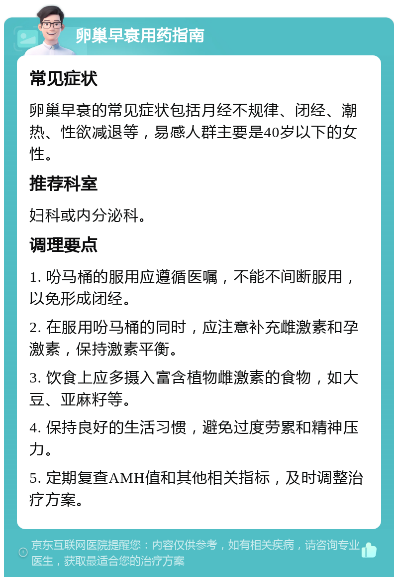 卵巢早衰用药指南 常见症状 卵巢早衰的常见症状包括月经不规律、闭经、潮热、性欲减退等，易感人群主要是40岁以下的女性。 推荐科室 妇科或内分泌科。 调理要点 1. 吩马桶的服用应遵循医嘱，不能不间断服用，以免形成闭经。 2. 在服用吩马桶的同时，应注意补充雌激素和孕激素，保持激素平衡。 3. 饮食上应多摄入富含植物雌激素的食物，如大豆、亚麻籽等。 4. 保持良好的生活习惯，避免过度劳累和精神压力。 5. 定期复查AMH值和其他相关指标，及时调整治疗方案。