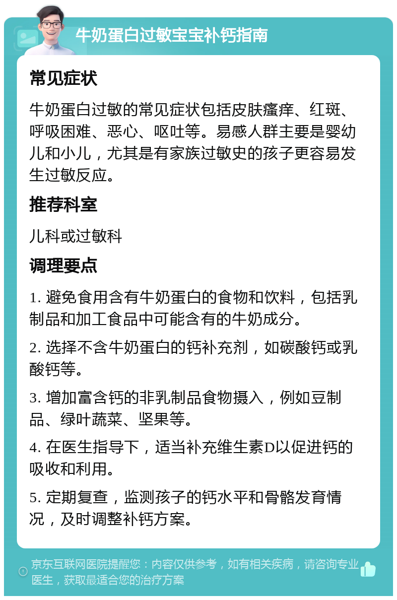 牛奶蛋白过敏宝宝补钙指南 常见症状 牛奶蛋白过敏的常见症状包括皮肤瘙痒、红斑、呼吸困难、恶心、呕吐等。易感人群主要是婴幼儿和小儿，尤其是有家族过敏史的孩子更容易发生过敏反应。 推荐科室 儿科或过敏科 调理要点 1. 避免食用含有牛奶蛋白的食物和饮料，包括乳制品和加工食品中可能含有的牛奶成分。 2. 选择不含牛奶蛋白的钙补充剂，如碳酸钙或乳酸钙等。 3. 增加富含钙的非乳制品食物摄入，例如豆制品、绿叶蔬菜、坚果等。 4. 在医生指导下，适当补充维生素D以促进钙的吸收和利用。 5. 定期复查，监测孩子的钙水平和骨骼发育情况，及时调整补钙方案。