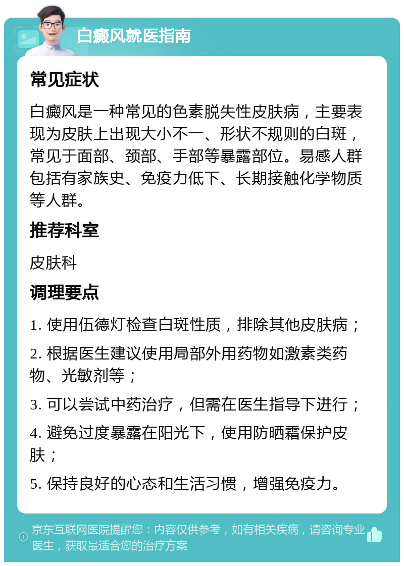 白癜风就医指南 常见症状 白癜风是一种常见的色素脱失性皮肤病，主要表现为皮肤上出现大小不一、形状不规则的白斑，常见于面部、颈部、手部等暴露部位。易感人群包括有家族史、免疫力低下、长期接触化学物质等人群。 推荐科室 皮肤科 调理要点 1. 使用伍德灯检查白斑性质，排除其他皮肤病； 2. 根据医生建议使用局部外用药物如激素类药物、光敏剂等； 3. 可以尝试中药治疗，但需在医生指导下进行； 4. 避免过度暴露在阳光下，使用防晒霜保护皮肤； 5. 保持良好的心态和生活习惯，增强免疫力。