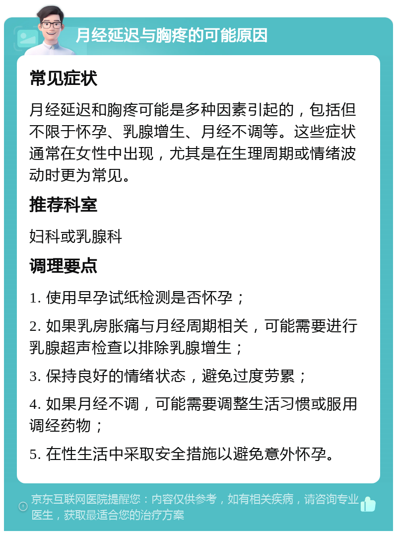 月经延迟与胸疼的可能原因 常见症状 月经延迟和胸疼可能是多种因素引起的，包括但不限于怀孕、乳腺增生、月经不调等。这些症状通常在女性中出现，尤其是在生理周期或情绪波动时更为常见。 推荐科室 妇科或乳腺科 调理要点 1. 使用早孕试纸检测是否怀孕； 2. 如果乳房胀痛与月经周期相关，可能需要进行乳腺超声检查以排除乳腺增生； 3. 保持良好的情绪状态，避免过度劳累； 4. 如果月经不调，可能需要调整生活习惯或服用调经药物； 5. 在性生活中采取安全措施以避免意外怀孕。