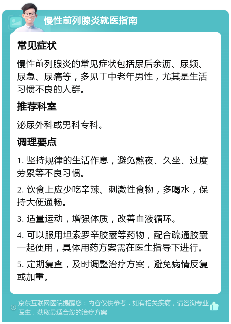 慢性前列腺炎就医指南 常见症状 慢性前列腺炎的常见症状包括尿后余沥、尿频、尿急、尿痛等，多见于中老年男性，尤其是生活习惯不良的人群。 推荐科室 泌尿外科或男科专科。 调理要点 1. 坚持规律的生活作息，避免熬夜、久坐、过度劳累等不良习惯。 2. 饮食上应少吃辛辣、刺激性食物，多喝水，保持大便通畅。 3. 适量运动，增强体质，改善血液循环。 4. 可以服用坦索罗辛胶囊等药物，配合疏通胶囊一起使用，具体用药方案需在医生指导下进行。 5. 定期复查，及时调整治疗方案，避免病情反复或加重。