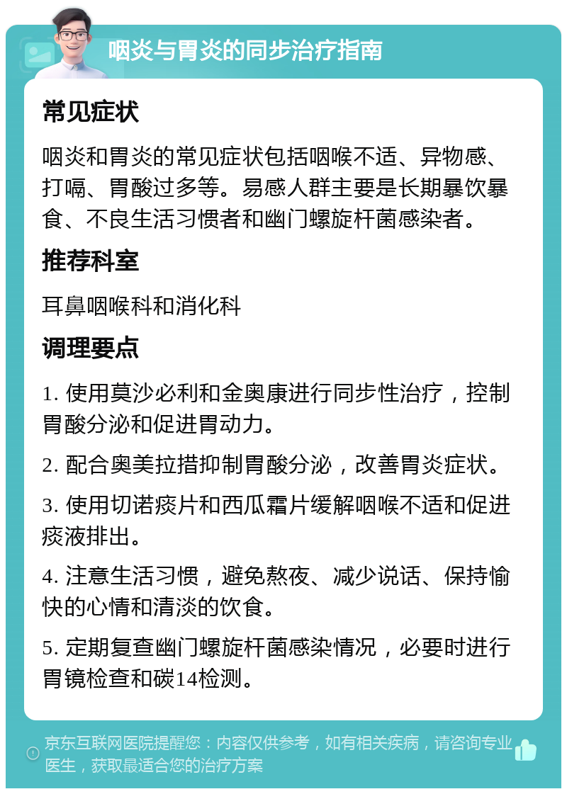 咽炎与胃炎的同步治疗指南 常见症状 咽炎和胃炎的常见症状包括咽喉不适、异物感、打嗝、胃酸过多等。易感人群主要是长期暴饮暴食、不良生活习惯者和幽门螺旋杆菌感染者。 推荐科室 耳鼻咽喉科和消化科 调理要点 1. 使用莫沙必利和金奥康进行同步性治疗，控制胃酸分泌和促进胃动力。 2. 配合奥美拉措抑制胃酸分泌，改善胃炎症状。 3. 使用切诺痰片和西瓜霜片缓解咽喉不适和促进痰液排出。 4. 注意生活习惯，避免熬夜、减少说话、保持愉快的心情和清淡的饮食。 5. 定期复查幽门螺旋杆菌感染情况，必要时进行胃镜检查和碳14检测。