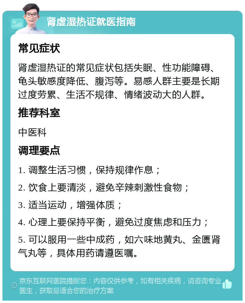 肾虚湿热证就医指南 常见症状 肾虚湿热证的常见症状包括失眠、性功能障碍、龟头敏感度降低、腹泻等。易感人群主要是长期过度劳累、生活不规律、情绪波动大的人群。 推荐科室 中医科 调理要点 1. 调整生活习惯，保持规律作息； 2. 饮食上要清淡，避免辛辣刺激性食物； 3. 适当运动，增强体质； 4. 心理上要保持平衡，避免过度焦虑和压力； 5. 可以服用一些中成药，如六味地黄丸、金匮肾气丸等，具体用药请遵医嘱。