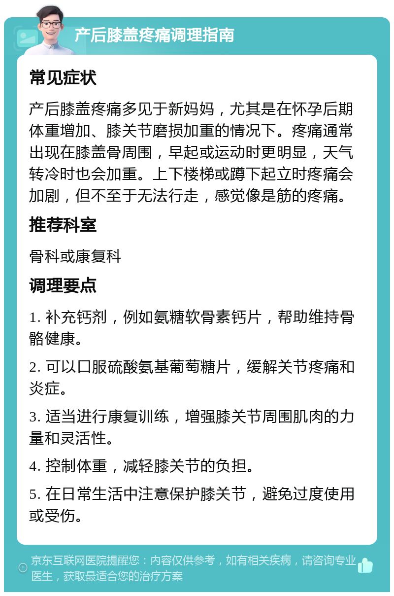 产后膝盖疼痛调理指南 常见症状 产后膝盖疼痛多见于新妈妈，尤其是在怀孕后期体重增加、膝关节磨损加重的情况下。疼痛通常出现在膝盖骨周围，早起或运动时更明显，天气转冷时也会加重。上下楼梯或蹲下起立时疼痛会加剧，但不至于无法行走，感觉像是筋的疼痛。 推荐科室 骨科或康复科 调理要点 1. 补充钙剂，例如氨糖软骨素钙片，帮助维持骨骼健康。 2. 可以口服硫酸氨基葡萄糖片，缓解关节疼痛和炎症。 3. 适当进行康复训练，增强膝关节周围肌肉的力量和灵活性。 4. 控制体重，减轻膝关节的负担。 5. 在日常生活中注意保护膝关节，避免过度使用或受伤。