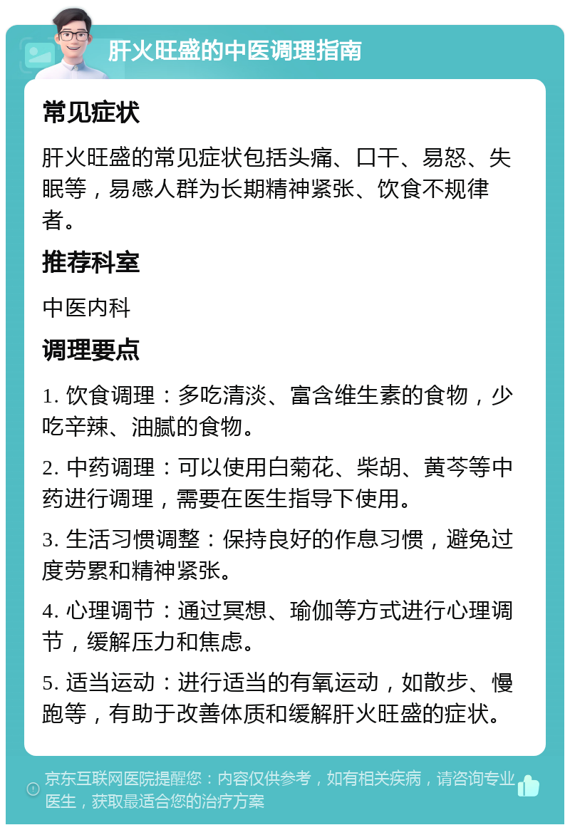 肝火旺盛的中医调理指南 常见症状 肝火旺盛的常见症状包括头痛、口干、易怒、失眠等，易感人群为长期精神紧张、饮食不规律者。 推荐科室 中医内科 调理要点 1. 饮食调理：多吃清淡、富含维生素的食物，少吃辛辣、油腻的食物。 2. 中药调理：可以使用白菊花、柴胡、黄芩等中药进行调理，需要在医生指导下使用。 3. 生活习惯调整：保持良好的作息习惯，避免过度劳累和精神紧张。 4. 心理调节：通过冥想、瑜伽等方式进行心理调节，缓解压力和焦虑。 5. 适当运动：进行适当的有氧运动，如散步、慢跑等，有助于改善体质和缓解肝火旺盛的症状。