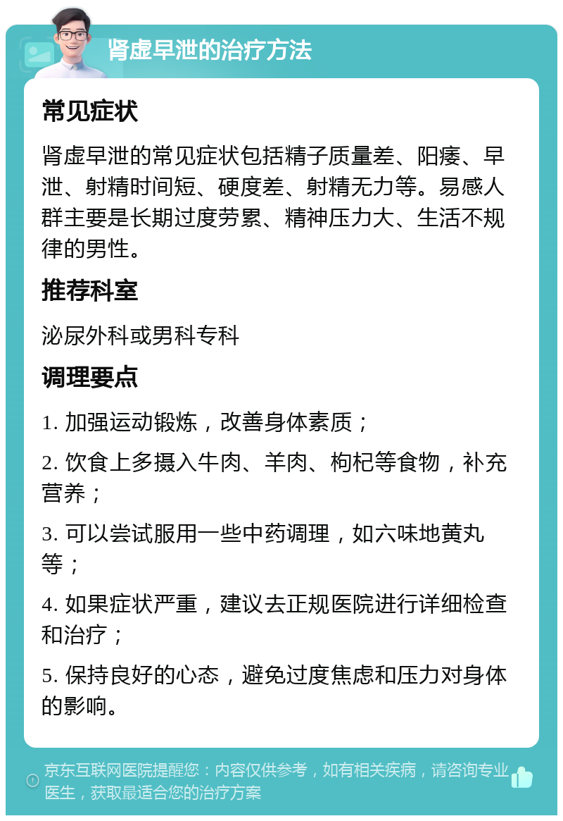 肾虚早泄的治疗方法 常见症状 肾虚早泄的常见症状包括精子质量差、阳痿、早泄、射精时间短、硬度差、射精无力等。易感人群主要是长期过度劳累、精神压力大、生活不规律的男性。 推荐科室 泌尿外科或男科专科 调理要点 1. 加强运动锻炼，改善身体素质； 2. 饮食上多摄入牛肉、羊肉、枸杞等食物，补充营养； 3. 可以尝试服用一些中药调理，如六味地黄丸等； 4. 如果症状严重，建议去正规医院进行详细检查和治疗； 5. 保持良好的心态，避免过度焦虑和压力对身体的影响。