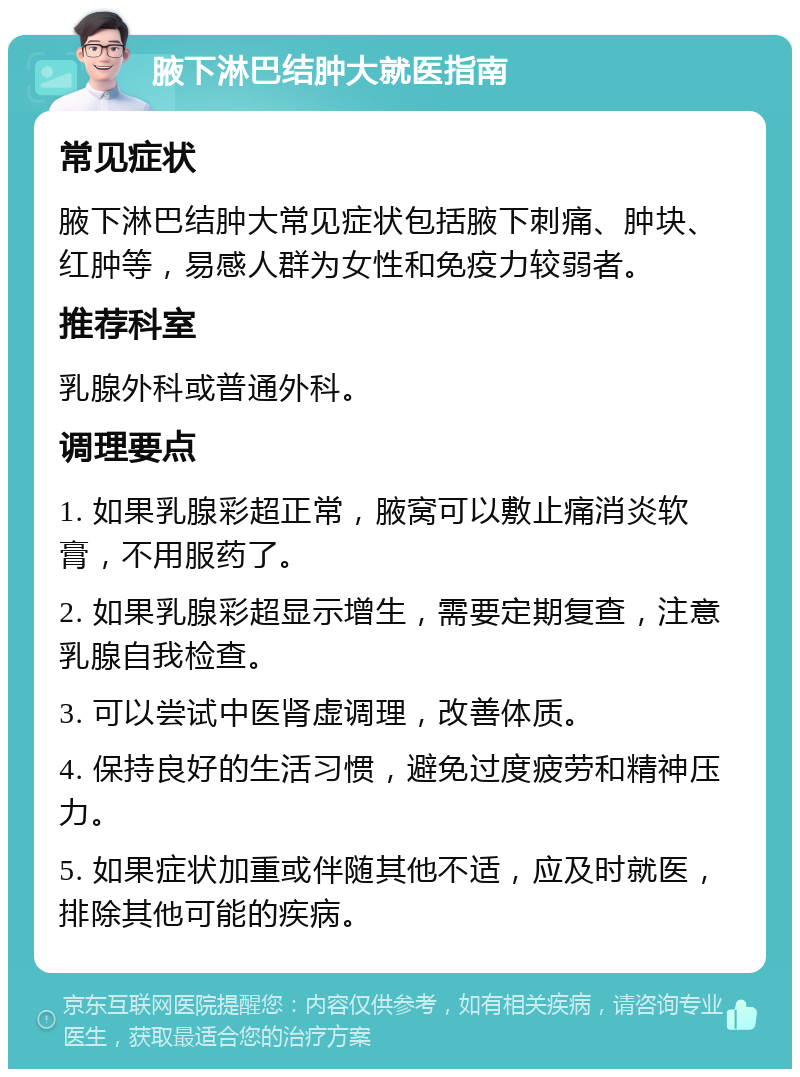 腋下淋巴结肿大就医指南 常见症状 腋下淋巴结肿大常见症状包括腋下刺痛、肿块、红肿等，易感人群为女性和免疫力较弱者。 推荐科室 乳腺外科或普通外科。 调理要点 1. 如果乳腺彩超正常，腋窝可以敷止痛消炎软膏，不用服药了。 2. 如果乳腺彩超显示增生，需要定期复查，注意乳腺自我检查。 3. 可以尝试中医肾虚调理，改善体质。 4. 保持良好的生活习惯，避免过度疲劳和精神压力。 5. 如果症状加重或伴随其他不适，应及时就医，排除其他可能的疾病。