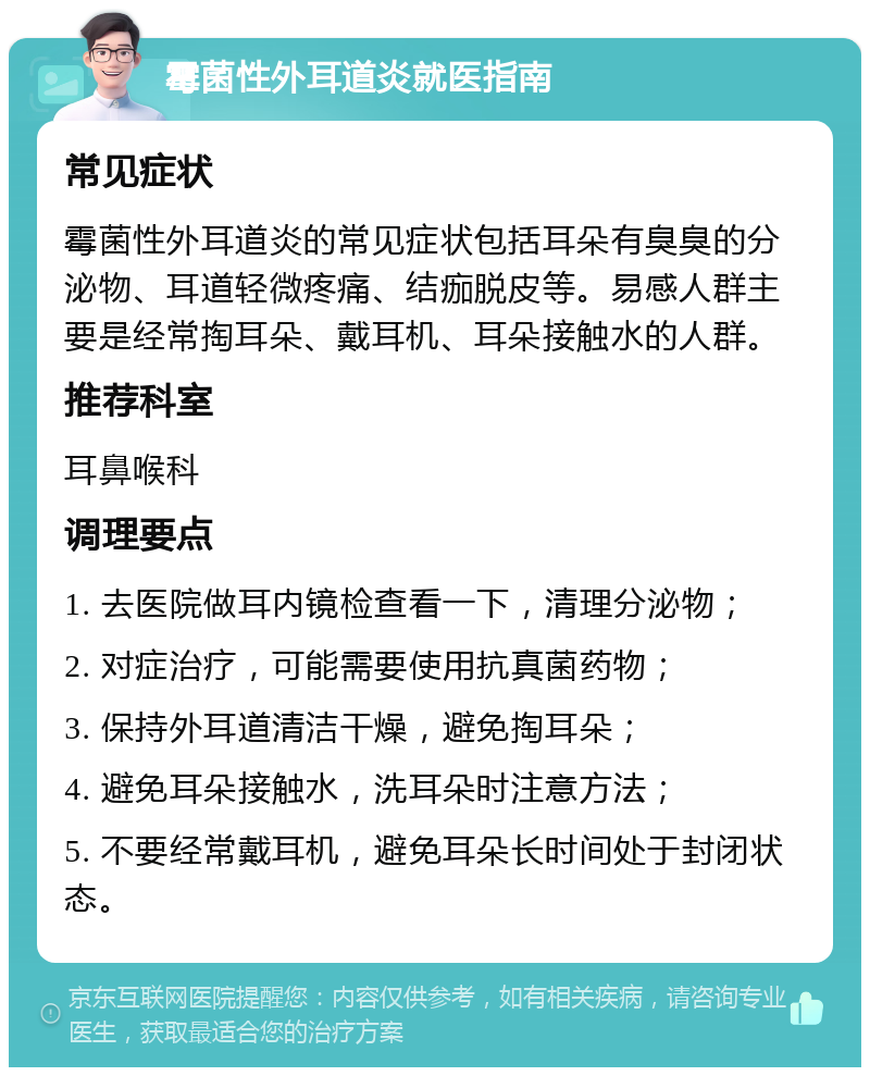 霉菌性外耳道炎就医指南 常见症状 霉菌性外耳道炎的常见症状包括耳朵有臭臭的分泌物、耳道轻微疼痛、结痂脱皮等。易感人群主要是经常掏耳朵、戴耳机、耳朵接触水的人群。 推荐科室 耳鼻喉科 调理要点 1. 去医院做耳内镜检查看一下，清理分泌物； 2. 对症治疗，可能需要使用抗真菌药物； 3. 保持外耳道清洁干燥，避免掏耳朵； 4. 避免耳朵接触水，洗耳朵时注意方法； 5. 不要经常戴耳机，避免耳朵长时间处于封闭状态。