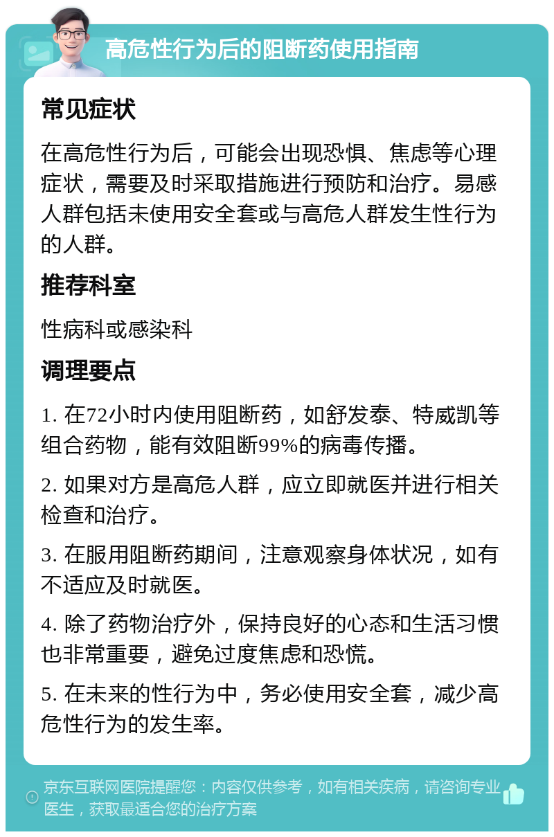 高危性行为后的阻断药使用指南 常见症状 在高危性行为后，可能会出现恐惧、焦虑等心理症状，需要及时采取措施进行预防和治疗。易感人群包括未使用安全套或与高危人群发生性行为的人群。 推荐科室 性病科或感染科 调理要点 1. 在72小时内使用阻断药，如舒发泰、特威凯等组合药物，能有效阻断99%的病毒传播。 2. 如果对方是高危人群，应立即就医并进行相关检查和治疗。 3. 在服用阻断药期间，注意观察身体状况，如有不适应及时就医。 4. 除了药物治疗外，保持良好的心态和生活习惯也非常重要，避免过度焦虑和恐慌。 5. 在未来的性行为中，务必使用安全套，减少高危性行为的发生率。