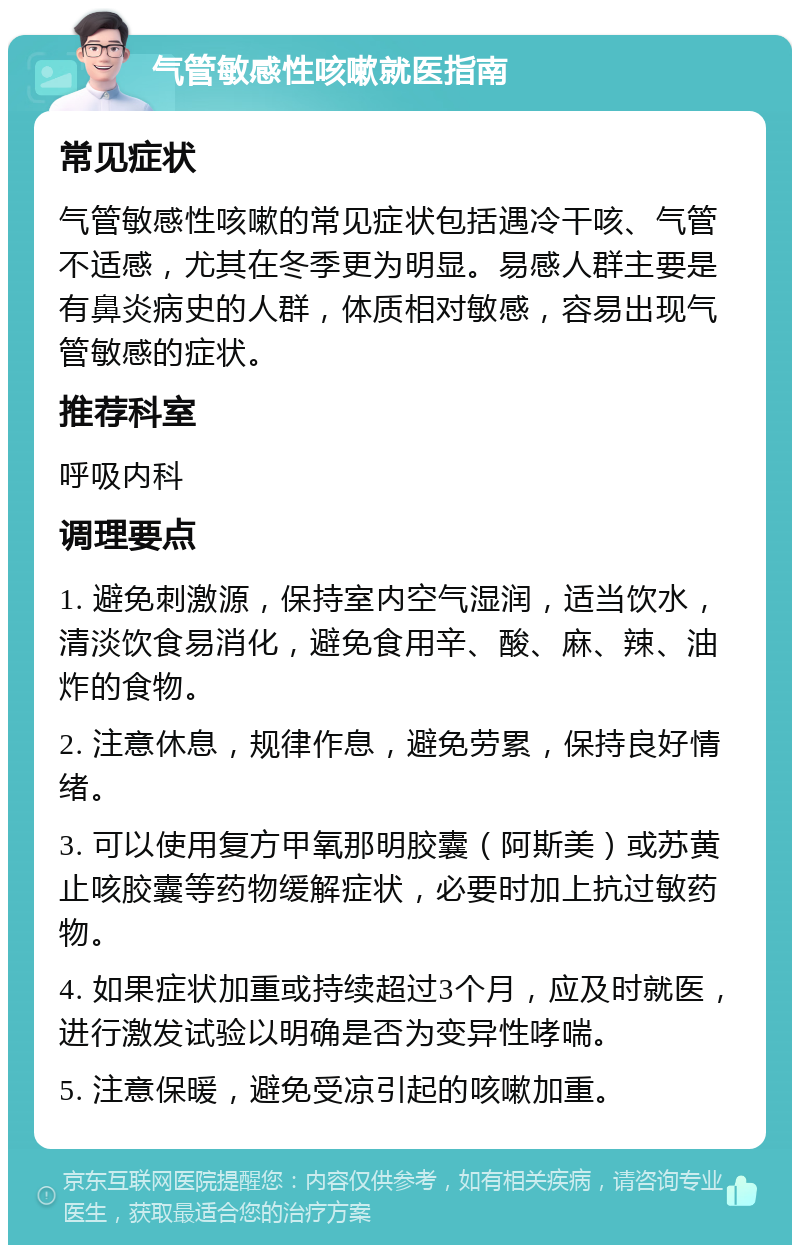 气管敏感性咳嗽就医指南 常见症状 气管敏感性咳嗽的常见症状包括遇冷干咳、气管不适感，尤其在冬季更为明显。易感人群主要是有鼻炎病史的人群，体质相对敏感，容易出现气管敏感的症状。 推荐科室 呼吸内科 调理要点 1. 避免刺激源，保持室内空气湿润，适当饮水，清淡饮食易消化，避免食用辛、酸、麻、辣、油炸的食物。 2. 注意休息，规律作息，避免劳累，保持良好情绪。 3. 可以使用复方甲氧那明胶囊（阿斯美）或苏黄止咳胶囊等药物缓解症状，必要时加上抗过敏药物。 4. 如果症状加重或持续超过3个月，应及时就医，进行激发试验以明确是否为变异性哮喘。 5. 注意保暖，避免受凉引起的咳嗽加重。