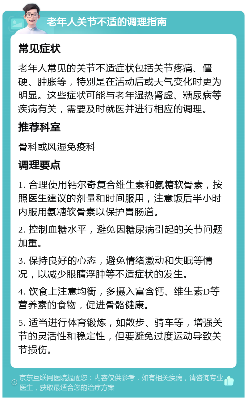 老年人关节不适的调理指南 常见症状 老年人常见的关节不适症状包括关节疼痛、僵硬、肿胀等，特别是在活动后或天气变化时更为明显。这些症状可能与老年湿热肾虚、糖尿病等疾病有关，需要及时就医并进行相应的调理。 推荐科室 骨科或风湿免疫科 调理要点 1. 合理使用钙尔奇复合维生素和氨糖软骨素，按照医生建议的剂量和时间服用，注意饭后半小时内服用氨糖软骨素以保护胃肠道。 2. 控制血糖水平，避免因糖尿病引起的关节问题加重。 3. 保持良好的心态，避免情绪激动和失眠等情况，以减少眼睛浮肿等不适症状的发生。 4. 饮食上注意均衡，多摄入富含钙、维生素D等营养素的食物，促进骨骼健康。 5. 适当进行体育锻炼，如散步、骑车等，增强关节的灵活性和稳定性，但要避免过度运动导致关节损伤。
