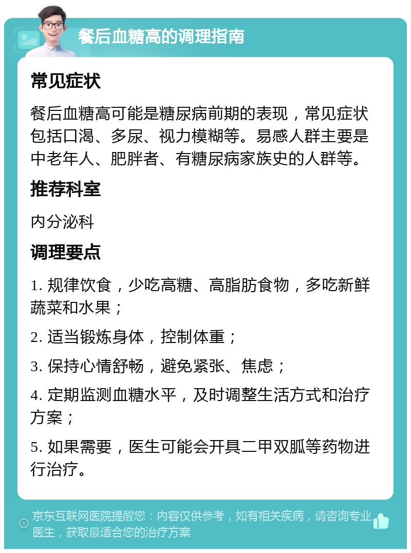 餐后血糖高的调理指南 常见症状 餐后血糖高可能是糖尿病前期的表现，常见症状包括口渴、多尿、视力模糊等。易感人群主要是中老年人、肥胖者、有糖尿病家族史的人群等。 推荐科室 内分泌科 调理要点 1. 规律饮食，少吃高糖、高脂肪食物，多吃新鲜蔬菜和水果； 2. 适当锻炼身体，控制体重； 3. 保持心情舒畅，避免紧张、焦虑； 4. 定期监测血糖水平，及时调整生活方式和治疗方案； 5. 如果需要，医生可能会开具二甲双胍等药物进行治疗。