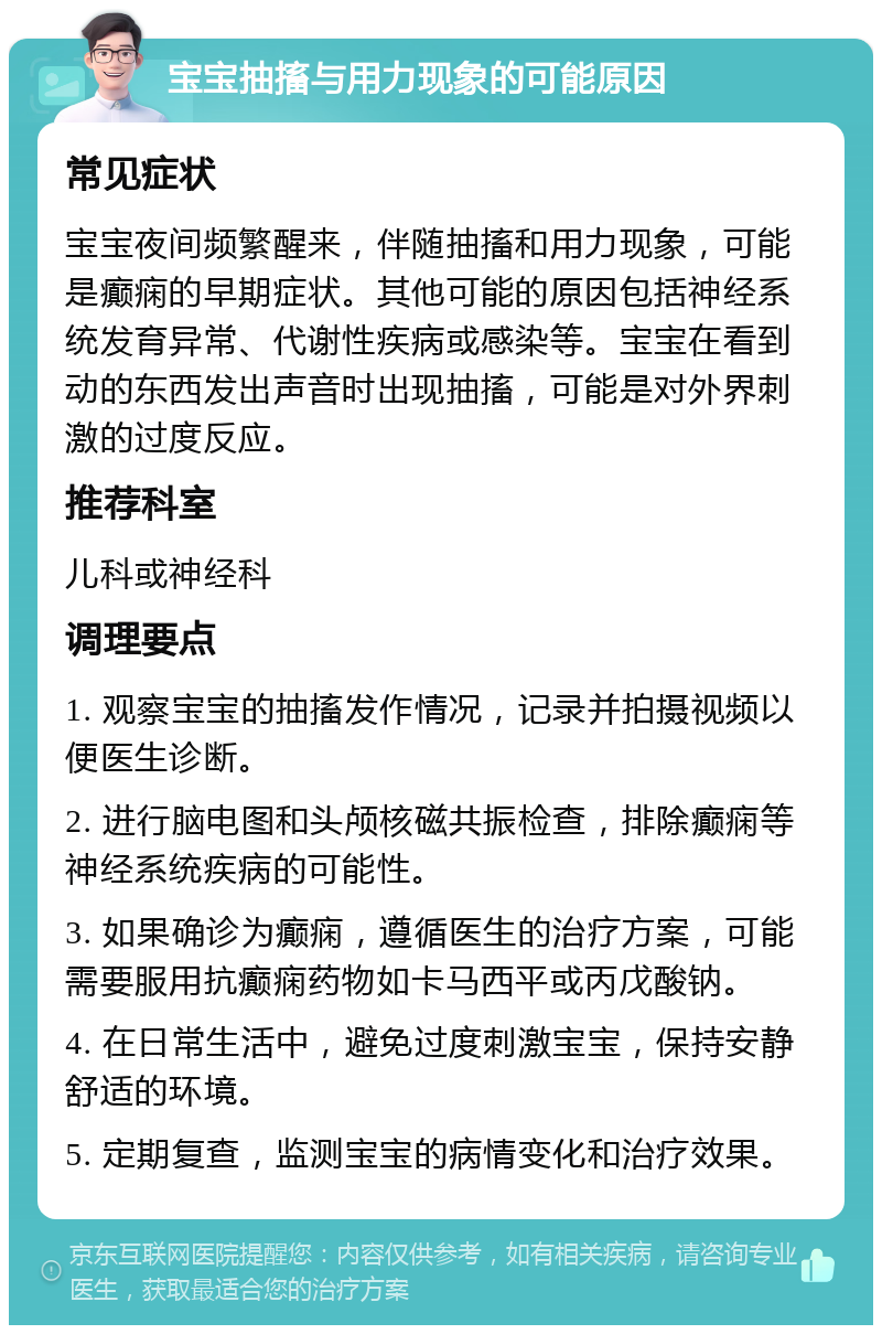 宝宝抽搐与用力现象的可能原因 常见症状 宝宝夜间频繁醒来，伴随抽搐和用力现象，可能是癫痫的早期症状。其他可能的原因包括神经系统发育异常、代谢性疾病或感染等。宝宝在看到动的东西发出声音时出现抽搐，可能是对外界刺激的过度反应。 推荐科室 儿科或神经科 调理要点 1. 观察宝宝的抽搐发作情况，记录并拍摄视频以便医生诊断。 2. 进行脑电图和头颅核磁共振检查，排除癫痫等神经系统疾病的可能性。 3. 如果确诊为癫痫，遵循医生的治疗方案，可能需要服用抗癫痫药物如卡马西平或丙戊酸钠。 4. 在日常生活中，避免过度刺激宝宝，保持安静舒适的环境。 5. 定期复查，监测宝宝的病情变化和治疗效果。