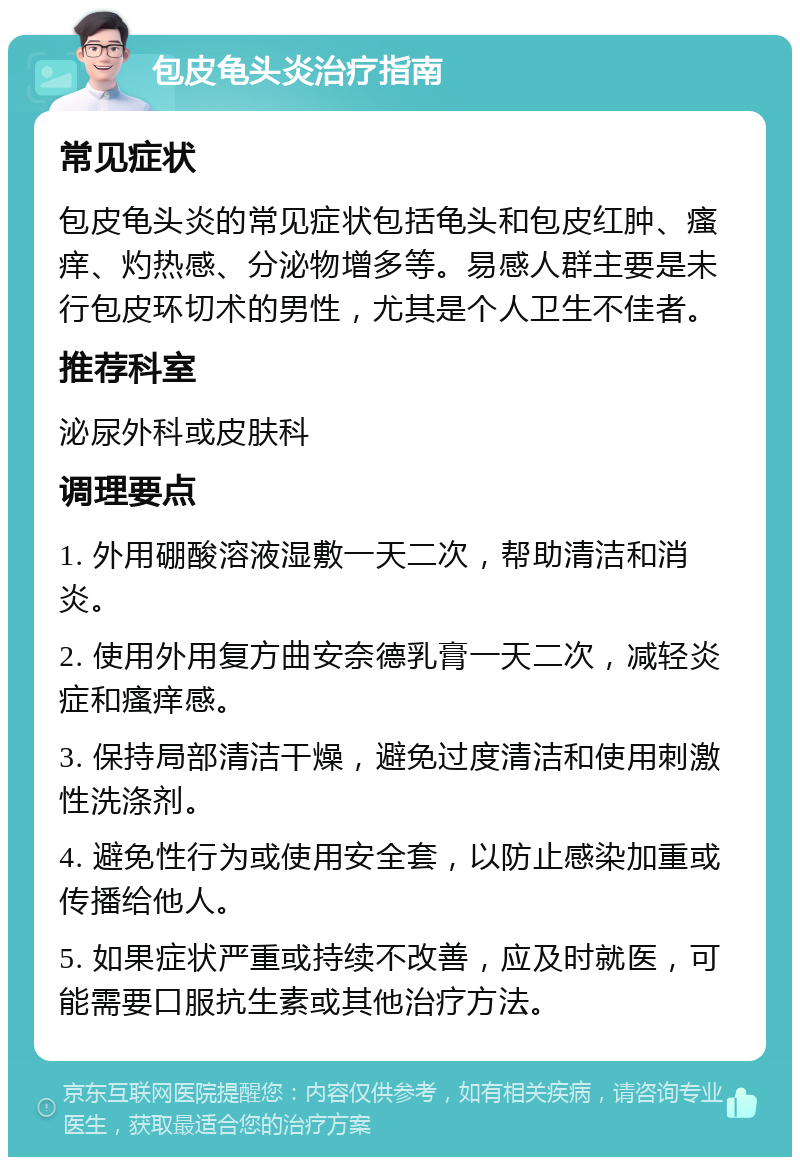 包皮龟头炎治疗指南 常见症状 包皮龟头炎的常见症状包括龟头和包皮红肿、瘙痒、灼热感、分泌物增多等。易感人群主要是未行包皮环切术的男性，尤其是个人卫生不佳者。 推荐科室 泌尿外科或皮肤科 调理要点 1. 外用硼酸溶液湿敷一天二次，帮助清洁和消炎。 2. 使用外用复方曲安奈德乳膏一天二次，减轻炎症和瘙痒感。 3. 保持局部清洁干燥，避免过度清洁和使用刺激性洗涤剂。 4. 避免性行为或使用安全套，以防止感染加重或传播给他人。 5. 如果症状严重或持续不改善，应及时就医，可能需要口服抗生素或其他治疗方法。