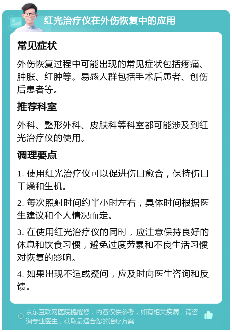 红光治疗仪在外伤恢复中的应用 常见症状 外伤恢复过程中可能出现的常见症状包括疼痛、肿胀、红肿等。易感人群包括手术后患者、创伤后患者等。 推荐科室 外科、整形外科、皮肤科等科室都可能涉及到红光治疗仪的使用。 调理要点 1. 使用红光治疗仪可以促进伤口愈合，保持伤口干燥和生机。 2. 每次照射时间约半小时左右，具体时间根据医生建议和个人情况而定。 3. 在使用红光治疗仪的同时，应注意保持良好的休息和饮食习惯，避免过度劳累和不良生活习惯对恢复的影响。 4. 如果出现不适或疑问，应及时向医生咨询和反馈。