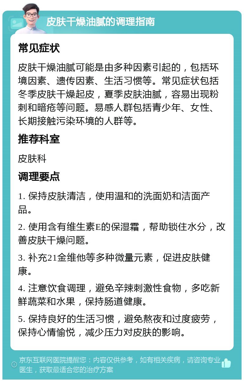 皮肤干燥油腻的调理指南 常见症状 皮肤干燥油腻可能是由多种因素引起的，包括环境因素、遗传因素、生活习惯等。常见症状包括冬季皮肤干燥起皮，夏季皮肤油腻，容易出现粉刺和暗疮等问题。易感人群包括青少年、女性、长期接触污染环境的人群等。 推荐科室 皮肤科 调理要点 1. 保持皮肤清洁，使用温和的洗面奶和洁面产品。 2. 使用含有维生素E的保湿霜，帮助锁住水分，改善皮肤干燥问题。 3. 补充21金维他等多种微量元素，促进皮肤健康。 4. 注意饮食调理，避免辛辣刺激性食物，多吃新鲜蔬菜和水果，保持肠道健康。 5. 保持良好的生活习惯，避免熬夜和过度疲劳，保持心情愉悦，减少压力对皮肤的影响。