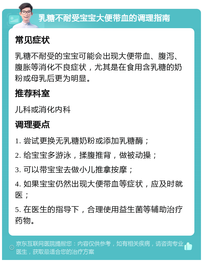 乳糖不耐受宝宝大便带血的调理指南 常见症状 乳糖不耐受的宝宝可能会出现大便带血、腹泻、腹胀等消化不良症状，尤其是在食用含乳糖的奶粉或母乳后更为明显。 推荐科室 儿科或消化内科 调理要点 1. 尝试更换无乳糖奶粉或添加乳糖酶； 2. 给宝宝多游泳，揉腹推背，做被动操； 3. 可以带宝宝去做小儿推拿按摩； 4. 如果宝宝仍然出现大便带血等症状，应及时就医； 5. 在医生的指导下，合理使用益生菌等辅助治疗药物。