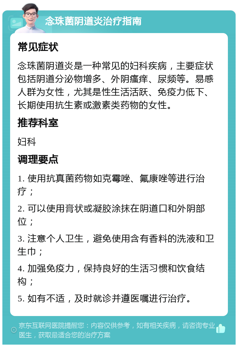 念珠菌阴道炎治疗指南 常见症状 念珠菌阴道炎是一种常见的妇科疾病，主要症状包括阴道分泌物增多、外阴瘙痒、尿频等。易感人群为女性，尤其是性生活活跃、免疫力低下、长期使用抗生素或激素类药物的女性。 推荐科室 妇科 调理要点 1. 使用抗真菌药物如克霉唑、氟康唑等进行治疗； 2. 可以使用膏状或凝胶涂抹在阴道口和外阴部位； 3. 注意个人卫生，避免使用含有香料的洗液和卫生巾； 4. 加强免疫力，保持良好的生活习惯和饮食结构； 5. 如有不适，及时就诊并遵医嘱进行治疗。