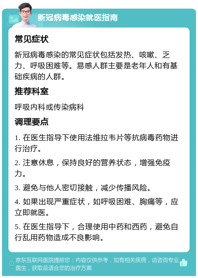 新冠病毒感染就医指南 常见症状 新冠病毒感染的常见症状包括发热、咳嗽、乏力、呼吸困难等。易感人群主要是老年人和有基础疾病的人群。 推荐科室 呼吸内科或传染病科 调理要点 1. 在医生指导下使用法维拉韦片等抗病毒药物进行治疗。 2. 注意休息，保持良好的营养状态，增强免疫力。 3. 避免与他人密切接触，减少传播风险。 4. 如果出现严重症状，如呼吸困难、胸痛等，应立即就医。 5. 在医生指导下，合理使用中药和西药，避免自行乱用药物造成不良影响。