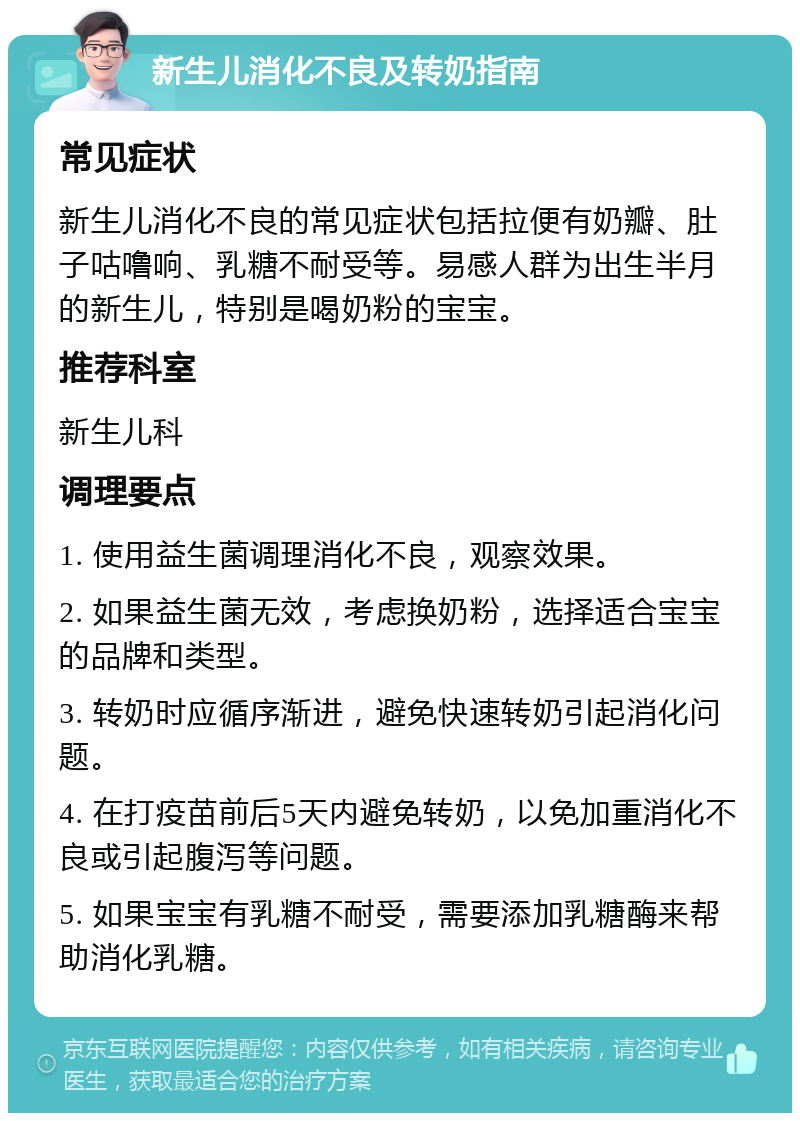 新生儿消化不良及转奶指南 常见症状 新生儿消化不良的常见症状包括拉便有奶瓣、肚子咕噜响、乳糖不耐受等。易感人群为出生半月的新生儿，特别是喝奶粉的宝宝。 推荐科室 新生儿科 调理要点 1. 使用益生菌调理消化不良，观察效果。 2. 如果益生菌无效，考虑换奶粉，选择适合宝宝的品牌和类型。 3. 转奶时应循序渐进，避免快速转奶引起消化问题。 4. 在打疫苗前后5天内避免转奶，以免加重消化不良或引起腹泻等问题。 5. 如果宝宝有乳糖不耐受，需要添加乳糖酶来帮助消化乳糖。