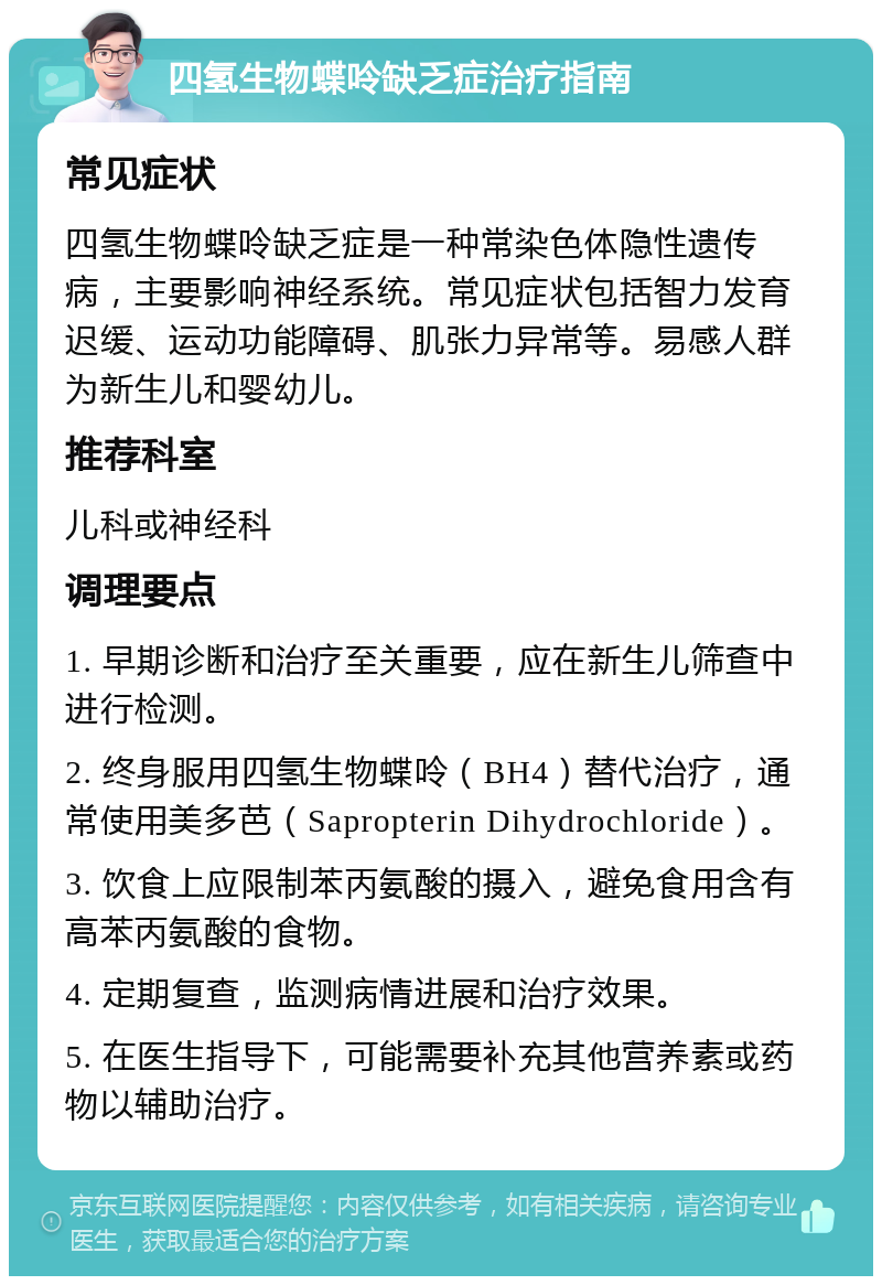 四氢生物蝶呤缺乏症治疗指南 常见症状 四氢生物蝶呤缺乏症是一种常染色体隐性遗传病，主要影响神经系统。常见症状包括智力发育迟缓、运动功能障碍、肌张力异常等。易感人群为新生儿和婴幼儿。 推荐科室 儿科或神经科 调理要点 1. 早期诊断和治疗至关重要，应在新生儿筛查中进行检测。 2. 终身服用四氢生物蝶呤（BH4）替代治疗，通常使用美多芭（Sapropterin Dihydrochloride）。 3. 饮食上应限制苯丙氨酸的摄入，避免食用含有高苯丙氨酸的食物。 4. 定期复查，监测病情进展和治疗效果。 5. 在医生指导下，可能需要补充其他营养素或药物以辅助治疗。