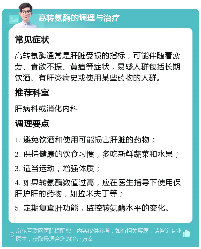 高转氨酶的调理与治疗 常见症状 高转氨酶通常是肝脏受损的指标，可能伴随着疲劳、食欲不振、黄疸等症状，易感人群包括长期饮酒、有肝炎病史或使用某些药物的人群。 推荐科室 肝病科或消化内科 调理要点 1. 避免饮酒和使用可能损害肝脏的药物； 2. 保持健康的饮食习惯，多吃新鲜蔬菜和水果； 3. 适当运动，增强体质； 4. 如果转氨酶数值过高，应在医生指导下使用保肝护肝的药物，如拉米夫丁等； 5. 定期复查肝功能，监控转氨酶水平的变化。