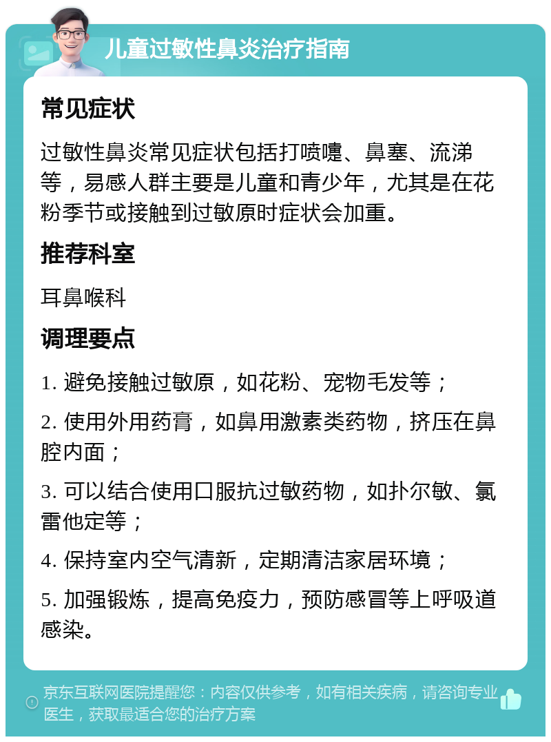 儿童过敏性鼻炎治疗指南 常见症状 过敏性鼻炎常见症状包括打喷嚏、鼻塞、流涕等，易感人群主要是儿童和青少年，尤其是在花粉季节或接触到过敏原时症状会加重。 推荐科室 耳鼻喉科 调理要点 1. 避免接触过敏原，如花粉、宠物毛发等； 2. 使用外用药膏，如鼻用激素类药物，挤压在鼻腔内面； 3. 可以结合使用口服抗过敏药物，如扑尔敏、氯雷他定等； 4. 保持室内空气清新，定期清洁家居环境； 5. 加强锻炼，提高免疫力，预防感冒等上呼吸道感染。