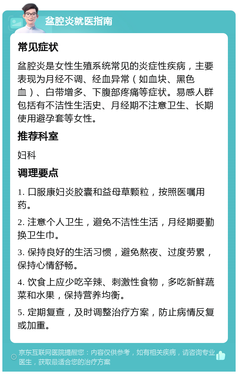 盆腔炎就医指南 常见症状 盆腔炎是女性生殖系统常见的炎症性疾病，主要表现为月经不调、经血异常（如血块、黑色血）、白带增多、下腹部疼痛等症状。易感人群包括有不洁性生活史、月经期不注意卫生、长期使用避孕套等女性。 推荐科室 妇科 调理要点 1. 口服康妇炎胶囊和益母草颗粒，按照医嘱用药。 2. 注意个人卫生，避免不洁性生活，月经期要勤换卫生巾。 3. 保持良好的生活习惯，避免熬夜、过度劳累，保持心情舒畅。 4. 饮食上应少吃辛辣、刺激性食物，多吃新鲜蔬菜和水果，保持营养均衡。 5. 定期复查，及时调整治疗方案，防止病情反复或加重。