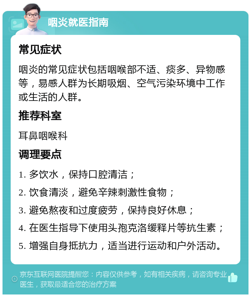 咽炎就医指南 常见症状 咽炎的常见症状包括咽喉部不适、痰多、异物感等，易感人群为长期吸烟、空气污染环境中工作或生活的人群。 推荐科室 耳鼻咽喉科 调理要点 1. 多饮水，保持口腔清洁； 2. 饮食清淡，避免辛辣刺激性食物； 3. 避免熬夜和过度疲劳，保持良好休息； 4. 在医生指导下使用头孢克洛缓释片等抗生素； 5. 增强自身抵抗力，适当进行运动和户外活动。