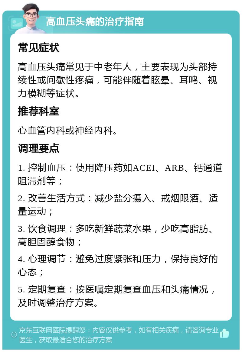 高血压头痛的治疗指南 常见症状 高血压头痛常见于中老年人，主要表现为头部持续性或间歇性疼痛，可能伴随着眩晕、耳鸣、视力模糊等症状。 推荐科室 心血管内科或神经内科。 调理要点 1. 控制血压：使用降压药如ACEI、ARB、钙通道阻滞剂等； 2. 改善生活方式：减少盐分摄入、戒烟限酒、适量运动； 3. 饮食调理：多吃新鲜蔬菜水果，少吃高脂肪、高胆固醇食物； 4. 心理调节：避免过度紧张和压力，保持良好的心态； 5. 定期复查：按医嘱定期复查血压和头痛情况，及时调整治疗方案。