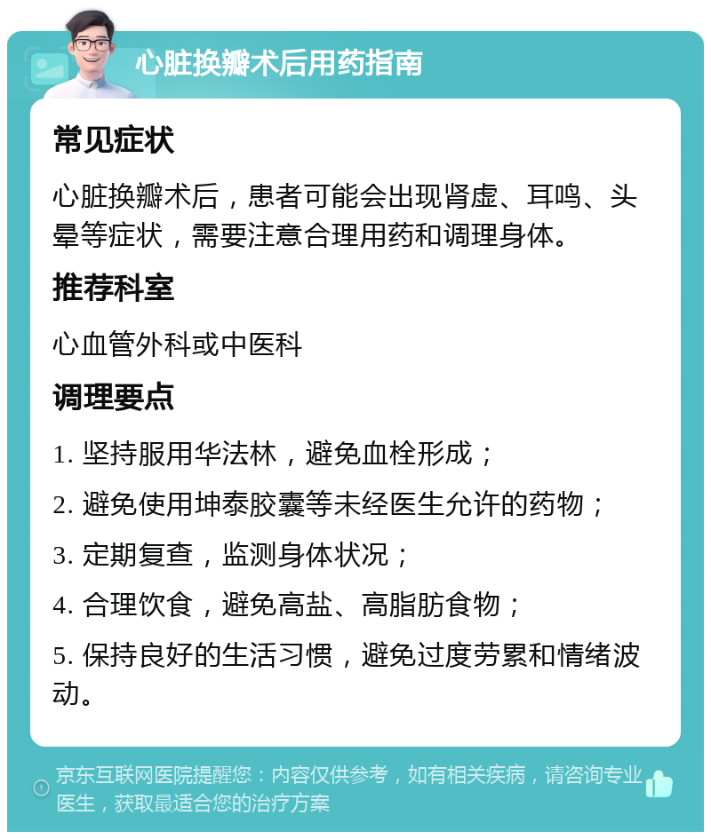 心脏换瓣术后用药指南 常见症状 心脏换瓣术后，患者可能会出现肾虚、耳鸣、头晕等症状，需要注意合理用药和调理身体。 推荐科室 心血管外科或中医科 调理要点 1. 坚持服用华法林，避免血栓形成； 2. 避免使用坤泰胶囊等未经医生允许的药物； 3. 定期复查，监测身体状况； 4. 合理饮食，避免高盐、高脂肪食物； 5. 保持良好的生活习惯，避免过度劳累和情绪波动。