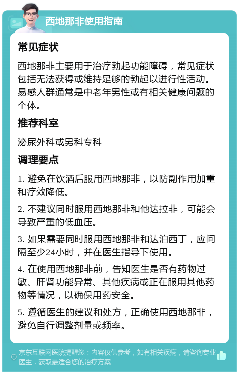 西地那非使用指南 常见症状 西地那非主要用于治疗勃起功能障碍，常见症状包括无法获得或维持足够的勃起以进行性活动。易感人群通常是中老年男性或有相关健康问题的个体。 推荐科室 泌尿外科或男科专科 调理要点 1. 避免在饮酒后服用西地那非，以防副作用加重和疗效降低。 2. 不建议同时服用西地那非和他达拉非，可能会导致严重的低血压。 3. 如果需要同时服用西地那非和达泊西丁，应间隔至少24小时，并在医生指导下使用。 4. 在使用西地那非前，告知医生是否有药物过敏、肝肾功能异常、其他疾病或正在服用其他药物等情况，以确保用药安全。 5. 遵循医生的建议和处方，正确使用西地那非，避免自行调整剂量或频率。