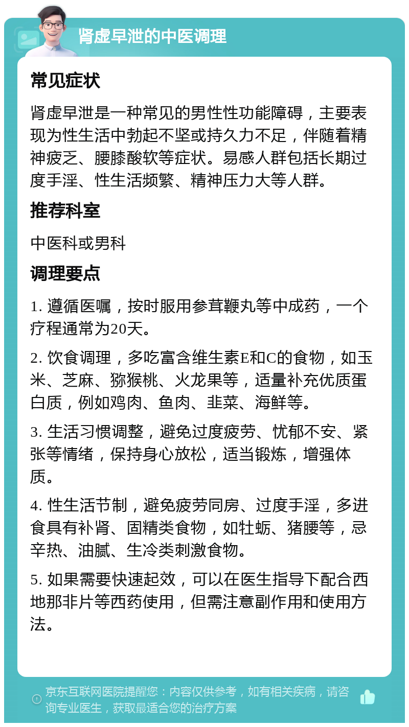 肾虚早泄的中医调理 常见症状 肾虚早泄是一种常见的男性性功能障碍，主要表现为性生活中勃起不坚或持久力不足，伴随着精神疲乏、腰膝酸软等症状。易感人群包括长期过度手淫、性生活频繁、精神压力大等人群。 推荐科室 中医科或男科 调理要点 1. 遵循医嘱，按时服用参茸鞭丸等中成药，一个疗程通常为20天。 2. 饮食调理，多吃富含维生素E和C的食物，如玉米、芝麻、猕猴桃、火龙果等，适量补充优质蛋白质，例如鸡肉、鱼肉、韭菜、海鲜等。 3. 生活习惯调整，避免过度疲劳、忧郁不安、紧张等情绪，保持身心放松，适当锻炼，增强体质。 4. 性生活节制，避免疲劳同房、过度手淫，多进食具有补肾、固精类食物，如牡蛎、猪腰等，忌辛热、油腻、生冷类刺激食物。 5. 如果需要快速起效，可以在医生指导下配合西地那非片等西药使用，但需注意副作用和使用方法。