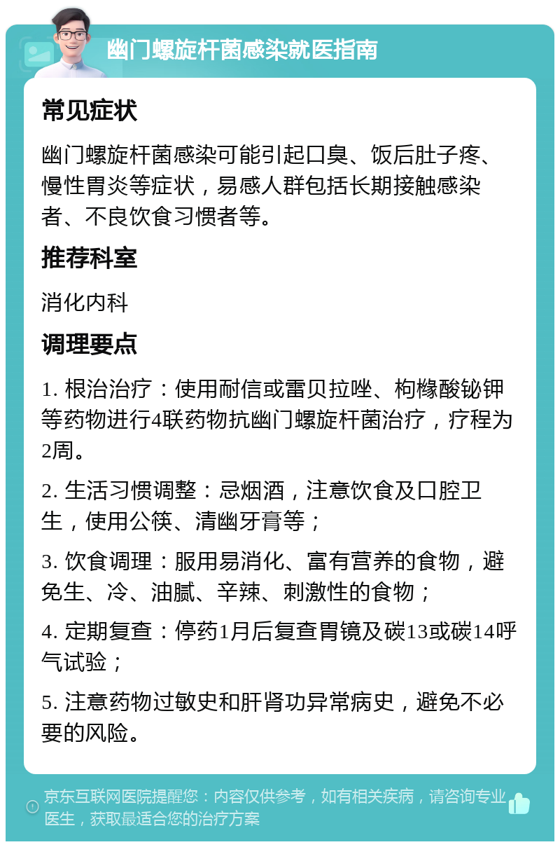 幽门螺旋杆菌感染就医指南 常见症状 幽门螺旋杆菌感染可能引起口臭、饭后肚子疼、慢性胃炎等症状，易感人群包括长期接触感染者、不良饮食习惯者等。 推荐科室 消化内科 调理要点 1. 根治治疗：使用耐信或雷贝拉唑、枸橼酸铋钾等药物进行4联药物抗幽门螺旋杆菌治疗，疗程为2周。 2. 生活习惯调整：忌烟酒，注意饮食及口腔卫生，使用公筷、清幽牙膏等； 3. 饮食调理：服用易消化、富有营养的食物，避免生、冷、油腻、辛辣、刺激性的食物； 4. 定期复查：停药1月后复查胃镜及碳13或碳14呼气试验； 5. 注意药物过敏史和肝肾功异常病史，避免不必要的风险。