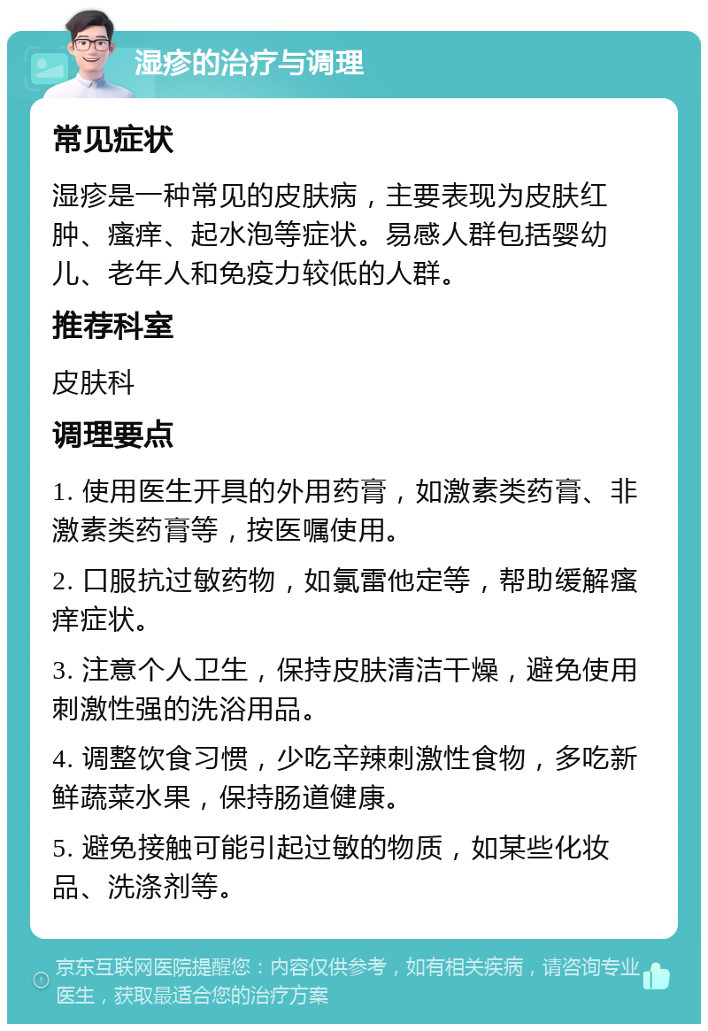 湿疹的治疗与调理 常见症状 湿疹是一种常见的皮肤病，主要表现为皮肤红肿、瘙痒、起水泡等症状。易感人群包括婴幼儿、老年人和免疫力较低的人群。 推荐科室 皮肤科 调理要点 1. 使用医生开具的外用药膏，如激素类药膏、非激素类药膏等，按医嘱使用。 2. 口服抗过敏药物，如氯雷他定等，帮助缓解瘙痒症状。 3. 注意个人卫生，保持皮肤清洁干燥，避免使用刺激性强的洗浴用品。 4. 调整饮食习惯，少吃辛辣刺激性食物，多吃新鲜蔬菜水果，保持肠道健康。 5. 避免接触可能引起过敏的物质，如某些化妆品、洗涤剂等。