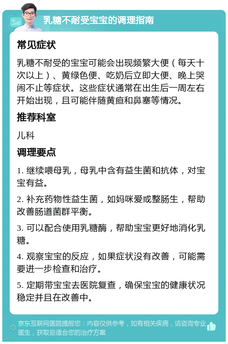 乳糖不耐受宝宝的调理指南 常见症状 乳糖不耐受的宝宝可能会出现频繁大便（每天十次以上）、黄绿色便、吃奶后立即大便、晚上哭闹不止等症状。这些症状通常在出生后一周左右开始出现，且可能伴随黄疸和鼻塞等情况。 推荐科室 儿科 调理要点 1. 继续喂母乳，母乳中含有益生菌和抗体，对宝宝有益。 2. 补充药物性益生菌，如妈咪爱或整肠生，帮助改善肠道菌群平衡。 3. 可以配合使用乳糖酶，帮助宝宝更好地消化乳糖。 4. 观察宝宝的反应，如果症状没有改善，可能需要进一步检查和治疗。 5. 定期带宝宝去医院复查，确保宝宝的健康状况稳定并且在改善中。