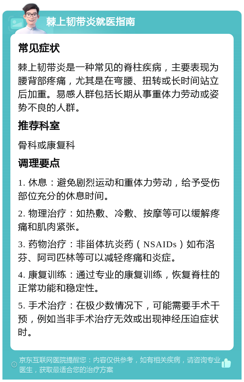 棘上韧带炎就医指南 常见症状 棘上韧带炎是一种常见的脊柱疾病，主要表现为腰背部疼痛，尤其是在弯腰、扭转或长时间站立后加重。易感人群包括长期从事重体力劳动或姿势不良的人群。 推荐科室 骨科或康复科 调理要点 1. 休息：避免剧烈运动和重体力劳动，给予受伤部位充分的休息时间。 2. 物理治疗：如热敷、冷敷、按摩等可以缓解疼痛和肌肉紧张。 3. 药物治疗：非甾体抗炎药（NSAIDs）如布洛芬、阿司匹林等可以减轻疼痛和炎症。 4. 康复训练：通过专业的康复训练，恢复脊柱的正常功能和稳定性。 5. 手术治疗：在极少数情况下，可能需要手术干预，例如当非手术治疗无效或出现神经压迫症状时。