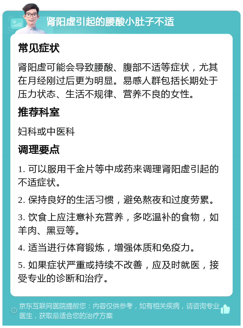 肾阳虚引起的腰酸小肚子不适 常见症状 肾阳虚可能会导致腰酸、腹部不适等症状，尤其在月经刚过后更为明显。易感人群包括长期处于压力状态、生活不规律、营养不良的女性。 推荐科室 妇科或中医科 调理要点 1. 可以服用千金片等中成药来调理肾阳虚引起的不适症状。 2. 保持良好的生活习惯，避免熬夜和过度劳累。 3. 饮食上应注意补充营养，多吃温补的食物，如羊肉、黑豆等。 4. 适当进行体育锻炼，增强体质和免疫力。 5. 如果症状严重或持续不改善，应及时就医，接受专业的诊断和治疗。