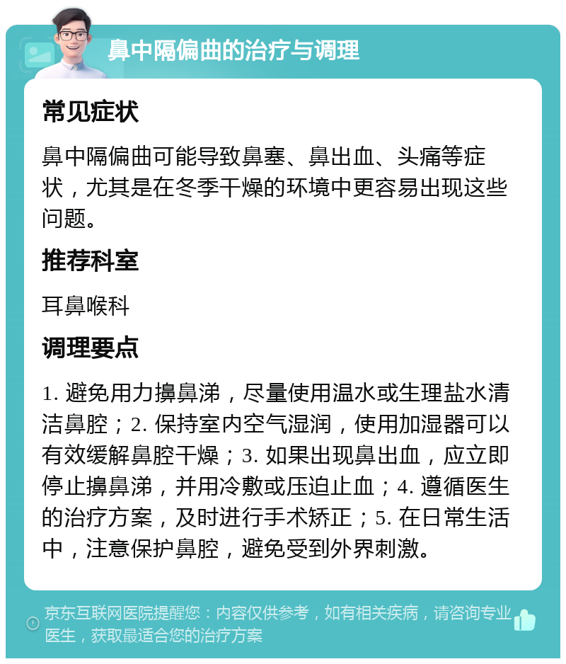 鼻中隔偏曲的治疗与调理 常见症状 鼻中隔偏曲可能导致鼻塞、鼻出血、头痛等症状，尤其是在冬季干燥的环境中更容易出现这些问题。 推荐科室 耳鼻喉科 调理要点 1. 避免用力擤鼻涕，尽量使用温水或生理盐水清洁鼻腔；2. 保持室内空气湿润，使用加湿器可以有效缓解鼻腔干燥；3. 如果出现鼻出血，应立即停止擤鼻涕，并用冷敷或压迫止血；4. 遵循医生的治疗方案，及时进行手术矫正；5. 在日常生活中，注意保护鼻腔，避免受到外界刺激。