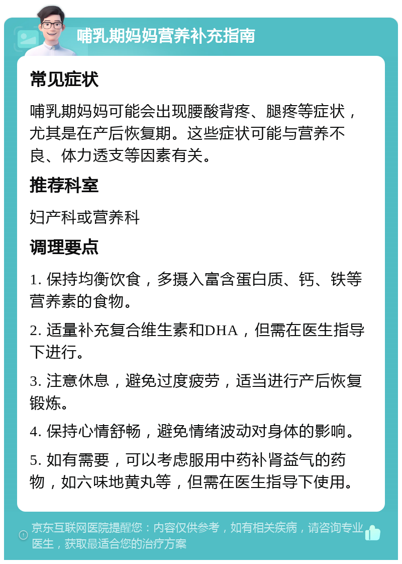 哺乳期妈妈营养补充指南 常见症状 哺乳期妈妈可能会出现腰酸背疼、腿疼等症状，尤其是在产后恢复期。这些症状可能与营养不良、体力透支等因素有关。 推荐科室 妇产科或营养科 调理要点 1. 保持均衡饮食，多摄入富含蛋白质、钙、铁等营养素的食物。 2. 适量补充复合维生素和DHA，但需在医生指导下进行。 3. 注意休息，避免过度疲劳，适当进行产后恢复锻炼。 4. 保持心情舒畅，避免情绪波动对身体的影响。 5. 如有需要，可以考虑服用中药补肾益气的药物，如六味地黄丸等，但需在医生指导下使用。