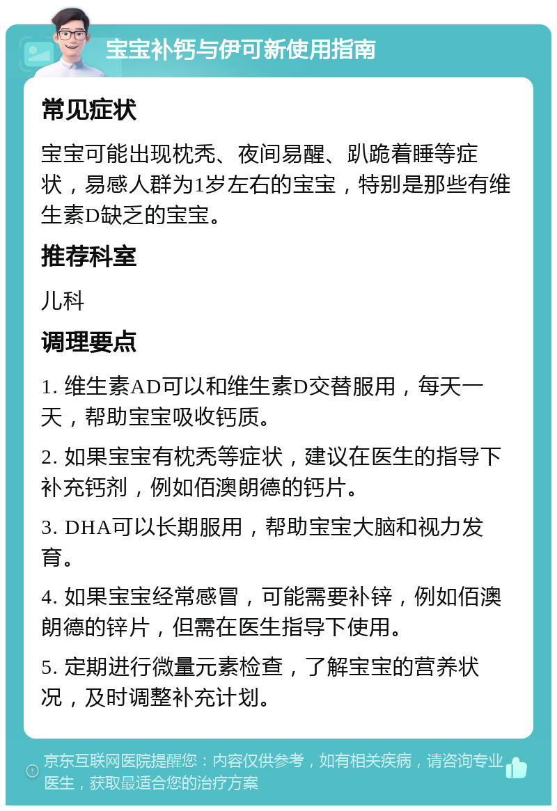 宝宝补钙与伊可新使用指南 常见症状 宝宝可能出现枕秃、夜间易醒、趴跪着睡等症状，易感人群为1岁左右的宝宝，特别是那些有维生素D缺乏的宝宝。 推荐科室 儿科 调理要点 1. 维生素AD可以和维生素D交替服用，每天一天，帮助宝宝吸收钙质。 2. 如果宝宝有枕秃等症状，建议在医生的指导下补充钙剂，例如佰澳朗德的钙片。 3. DHA可以长期服用，帮助宝宝大脑和视力发育。 4. 如果宝宝经常感冒，可能需要补锌，例如佰澳朗德的锌片，但需在医生指导下使用。 5. 定期进行微量元素检查，了解宝宝的营养状况，及时调整补充计划。