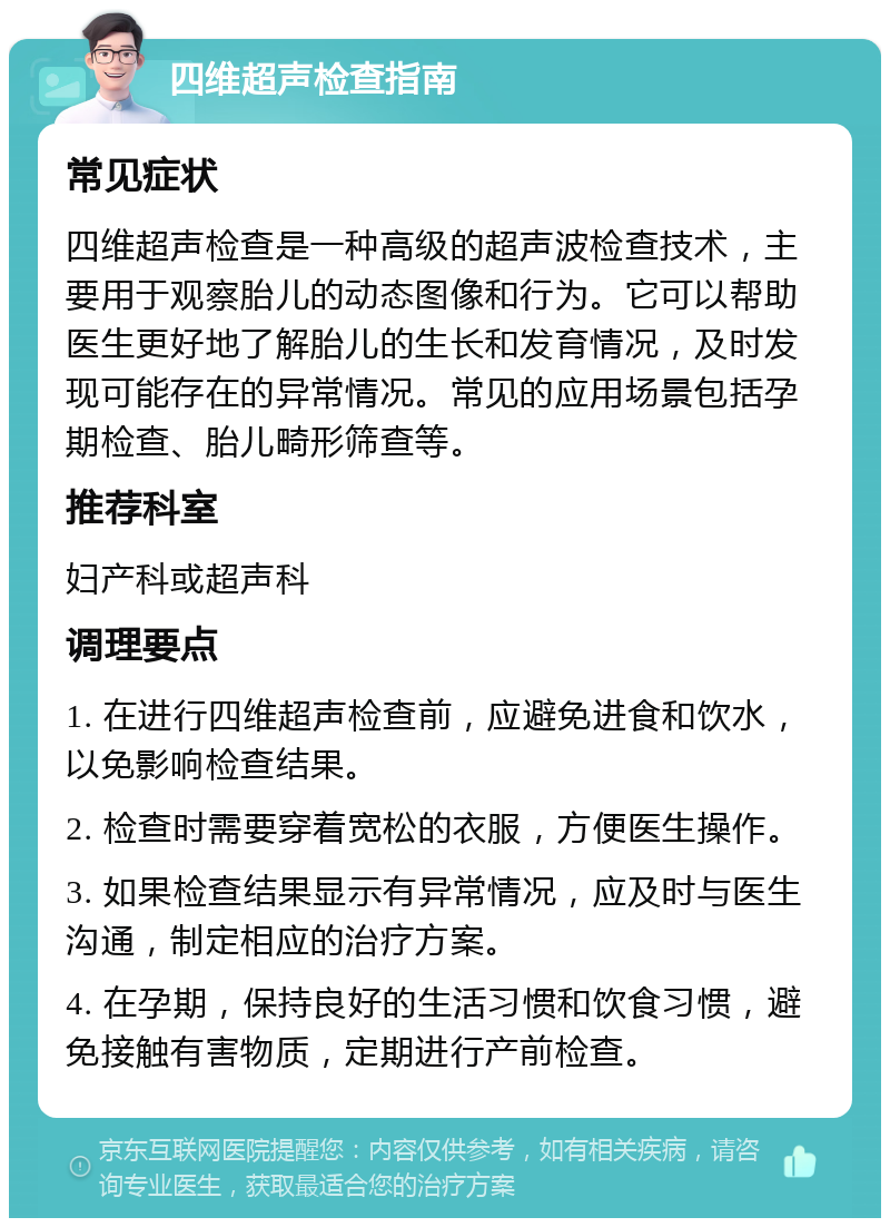 四维超声检查指南 常见症状 四维超声检查是一种高级的超声波检查技术，主要用于观察胎儿的动态图像和行为。它可以帮助医生更好地了解胎儿的生长和发育情况，及时发现可能存在的异常情况。常见的应用场景包括孕期检查、胎儿畸形筛查等。 推荐科室 妇产科或超声科 调理要点 1. 在进行四维超声检查前，应避免进食和饮水，以免影响检查结果。 2. 检查时需要穿着宽松的衣服，方便医生操作。 3. 如果检查结果显示有异常情况，应及时与医生沟通，制定相应的治疗方案。 4. 在孕期，保持良好的生活习惯和饮食习惯，避免接触有害物质，定期进行产前检查。