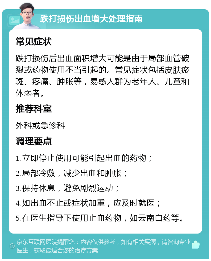 跌打损伤出血增大处理指南 常见症状 跌打损伤后出血面积增大可能是由于局部血管破裂或药物使用不当引起的。常见症状包括皮肤瘀斑、疼痛、肿胀等，易感人群为老年人、儿童和体弱者。 推荐科室 外科或急诊科 调理要点 1.立即停止使用可能引起出血的药物； 2.局部冷敷，减少出血和肿胀； 3.保持休息，避免剧烈运动； 4.如出血不止或症状加重，应及时就医； 5.在医生指导下使用止血药物，如云南白药等。