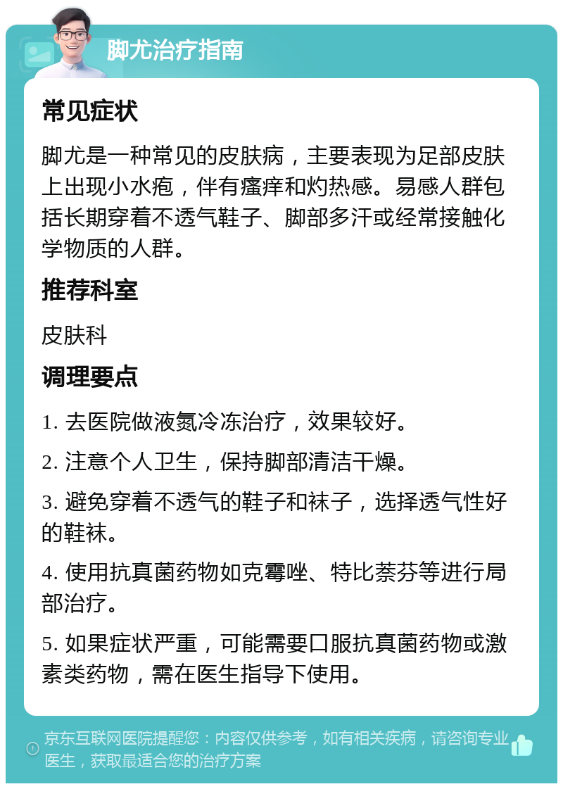 脚尤治疗指南 常见症状 脚尤是一种常见的皮肤病，主要表现为足部皮肤上出现小水疱，伴有瘙痒和灼热感。易感人群包括长期穿着不透气鞋子、脚部多汗或经常接触化学物质的人群。 推荐科室 皮肤科 调理要点 1. 去医院做液氮冷冻治疗，效果较好。 2. 注意个人卫生，保持脚部清洁干燥。 3. 避免穿着不透气的鞋子和袜子，选择透气性好的鞋袜。 4. 使用抗真菌药物如克霉唑、特比萘芬等进行局部治疗。 5. 如果症状严重，可能需要口服抗真菌药物或激素类药物，需在医生指导下使用。